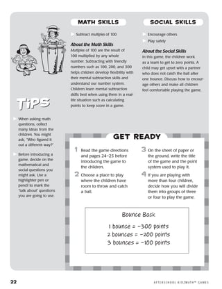 22	 A F T E R S C H O O L K I D Z M AT H ™ G A M E S
	Subtract multiples of 100
About the Math Skills
Multiples of 100 are the result of
100 multiplied by any whole
number. Subtracting with friendly
numbers such as 100, 200, and 300
helps children develop flexibility with
their mental subtraction skills and
understand our number system.
Children learn mental subtraction
skills best when using them in a real-
life situation such as calculating
points to keep score in a game.
	Encourage others
	Play safely
About the Social Skills
In this game, the children work
as a team to get to zero points. A
child may get upset with a partner
who does not catch the ball after
one bounce. Discuss how to encour-
age others and make all children
feel comfortable playing the game.
	When asking math
questions, collect
many ideas from the
children. You might
ask, “Who figured it
out a different way?”
	Before introducing a
game, decide on the
mathematical and
social questions you
might ask. Use a
highlighter pen or
pencil to mark the
“talk about” questions
you are going to use.
Get ready
	1	 Read the game directions
and pages 24–25 before
introducing the game to
the children.
2	 Choose a place to play
where the children have
room to throw and catch
a ball.
3	 On the sheet of paper or
the ground, write the title
of the game and the point
system used to play it.
4	If you are playing with
more than four children,
decide how you will divide
them into groups of three
or four to play the game.
Bounce Back
1 bounce = –300 points
2 bounces = –200 points
3 bounces = –100 points
MATH SKILLS SOCIAL SKILLS
 
