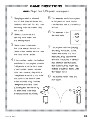 B o u n c e B a ck 	 23
Game Directions
	1	 The players decide who will
record first, who will throw first,
and who will catch first and how
far away from each other they
will stand.
2	 The recorder writes the
starting total “1,000” on
the writing board.
3	 The thrower stands with
her back toward the catcher.
The thrower throws the ball over
her head to the catcher.
4	 If the catcher catches the ball on
one bounce, the players subtract
300 points from the total score.
If the catcher catches the ball
after two bounces, they subtract
200 points from the score. If the
catcher catches the ball after
three bounces, they subtract
100 points from the score.
(Catching the ball on the fly
or after more than three
bounces scores no points.)
5	 The recorder reminds everyone
of the previous total. Players
calculate the new score and say
it aloud.
6	The recorder notes
the new score.
7	 The players continue playing
until they reach zero points.
When they come to a total
near zero, they decide how
they will reach zero if a throw
puts them at less than zero.
(For example, they might add
instead of subtract points until
they reach zero.)
8	The players switch roles and
play again.
GOAL: To get from 1,000 points to zero points
	 1,000
	 – 300
	 700
 