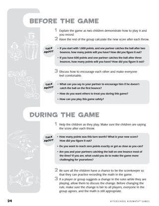 24	 A F T E R S C H O O L K I D Z M AT H ™ G A M E S
	1	 Help the children as they play. Make sure the children are saying
the score after each throw.
2	 Be sure all the children have a chance to be the scorekeeper so
that they can practice recording the math in the game.
3	 If a player or group suggests a change in the rules while they are
playing, allow them to discuss the change. Before changing the
rule, make sure the change is fair to all players, everyone in the
group agrees, and the math is still appropriate.
Before the Game
	1	 Explain the game as two children demonstrate how to play it and
you record.
2	 Have the rest of the group calculate the new score after each throw.
3	 Discuss how to encourage each other and make everyone
feel comfortable.
•	 If you start with 1,000 points, and one partner catches the ball after two
bounces, how many points will you have? How did you figure it out?
•	 If you have 600 points and one partner catches the ball after three
bounces, how many points will you have? How did you figure it out?
talk
about
•	 What can you say to your partner to encourage him if he doesn’t
catch the ball on the first bounce?
•	 How do you want others to treat you during this game?
•	 How can you play this game safely?
talk
about
•	 How many points was this turn worth? What is your new score? 	
How did you figure it out?
•	 Do you want to reach zero points exactly or get as close as you can?
•	 Are you and your partners catching the ball on one bounce most of 	
the time? If you are, what could you do to make the game more 	
challenging for yourselves?
talk
about
during the Game
 