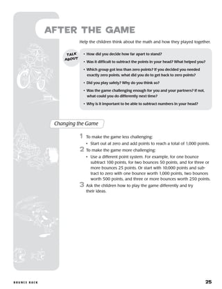 B o u n c e B a ck 	 25
Help the children think about the math and how they played together.
after the Game
Changing the Game
	1	 To make the game less challenging:
		 •	 Start out at zero and add points to reach a total of 1,000 points.
2	 To make the game more challenging:
		 •	Use a different point system. For example, for one bounce
subtract 100 points, for two bounces 50 points, and for three or
more bounces 25 points. Or start with 10,000 points and sub-
tract to zero with one bounce worth 1,000 points, two bounces
worth 500 points, and three or more bounces worth 250 points.
3	 Ask the children how to play the game differently and try
their ideas.
•	 How did you decide how far apart to stand?
•	 Was it difficult to subtract the points in your head? What helped you?
•	 Which group got less than zero points? If you decided you needed
exactly zero points, what did you do to get back to zero points?
•	 Did you play safely? Why do you think so?
•	 Was the game challenging enough for you and your partners? If not, 	
what could you do differently next time?
•	 Why is it important to be able to subtract numbers in your head?
talk
about
 