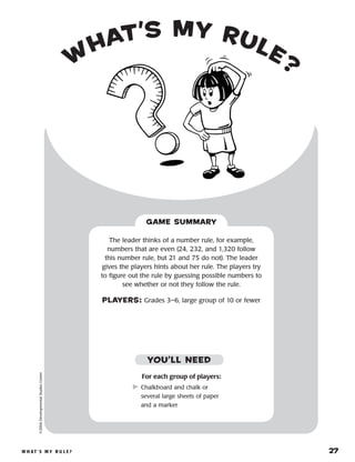 W h at ’ s M y R u l e ? 	 27
W
hat’s My Rule?
©2004DevelopmentalStudiesCenter
For each group of players:
	Chalkboard and chalk or
several large sheets of paper
and a marker
The leader thinks of a number rule, for example,
numbers that are even (24, 232, and 1,320 follow
this number rule, but 21 and 75 do not). The leader
gives the players hints about her rule. The players try
to figure out the rule by guessing possible numbers to
see whether or not they follow the rule.
PLAYERS: Grades 3–6, large group of 10 or fewer
GAME SUMMARY
YOU’LL NEED
 