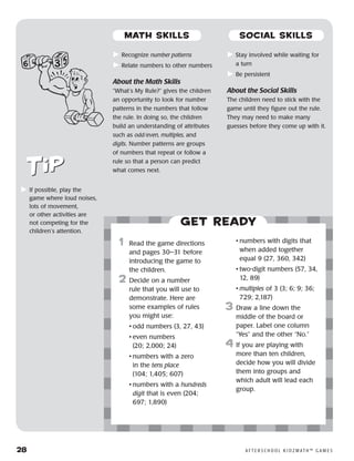 28	 A F T E R S C H O O L K I D Z M AT H ™ G A M E S
	Recognize number patterns
	Relate numbers to other numbers
About the Math Skills
“What’s My Rule?” gives the children
an opportunity to look for number
patterns in the numbers that follow
the rule. In doing so, the children
build an understanding of attributes
such as odd/even, multiples, and
digits. Number patterns are groups
of numbers that repeat or follow a
rule so that a person can predict
what comes next.
	Stay involved while waiting for
a turn
	Be persistent
About the Social Skills
The children need to stick with the
game until they figure out the rule.
They may need to make many
guesses before they come up with it.
	If possible, play the
game where loud noises,
lots of movement,
or other activities are
not competing for the
children’s attention.
Get ready
	1	 Read the game directions
and pages 30–31 before
introducing the game to
the children.
2	 Decide on a number
rule that you will use to
demonstrate. Here are
some examples of rules
you might use:
		 •	odd numbers (3, 27, 43)
		 •	even numbers
(20; 2,000; 24)
		 •	numbers with a zero
in the tens place
(104; 1,405; 607)
		 •	numbers with a hundreds
digit that is even (204;
697; 1,890)
		
		 •	numbers with digits that
when added together
equal 9 (27, 360, 342)
		 •	two-digit numbers (57, 34,
12, 89)
		 •	multiples of 3 (3; 6; 9; 36;
729; 2,187)
3	 Draw a line down the
middle of the board or
paper. Label one column
“Yes” and the other “No.”
4	If you are playing with
more than ten children,
decide how you will divide
them into groups and
which adult will lead each
group.
MATH SKILLS SOCIAL SKILLS
 