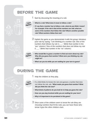 30	 A F T E R S C H O O L K I D Z M AT H ™ G A M E S
	1	 Help the children as they play.
2	 Once some of the children seem to know the rule (they are
choosing numbers that fit the rule), you can have those who
know it give the other children clues.
Before the Game
	1	 Start by discussing the meaning of a rule.
2	 Explain the game as you demonstrate it with the group. Introduce
your rule by saying, “I am thinking of a number rule. One of the
numbers that follows my rule is ___.” (Write that number in the
“yes” column.) “One of the numbers that does not follow my rule
is ___.” (Write that number in the “no” column.)
•	 What is a rule? What does it mean to follow a rule?
•	 If I say that a number has to follow a rule, what do you think I mean?
For example, if the rule is that all the numbers are odd, what are
some of the numbers that follow this rule? What is another possible
rule? What numbers follow that rule?
talk
about
•	 Who would like to guess a number to find out more about my rule?
Why did you guess that number? What were you thinking my rule
might be?
•	 What can you do while you are waiting for your turn to guess?
talk
about
•	 If a child thinks he knows the rule and guesses a number that does
not follow the rule, ask, “What made you guess that number? What
did you think the rule was?”
•	 What kinds of patterns do you look for to help you guess the rule?
•	 How can you stay involved while you are waiting for your turn?
•	 Why is it important to be persistent in this game?
talk
about
during the Game
 