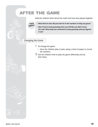 W h at ’ s M y R u l e ? 	 31
Help the children think about the math and how they played together.
after the Game
•	 What kind of clues did you look for in the numbers to help you guess?
•	 Was it hard to keep guessing when you felt like you didn’t know 	
the rule? What kept you motivated to keep guessing until you figured
it out?
talk
about
Changing the Game
	1	 To change the game:
		 •	Have the children play in pairs using a sheet of paper to record
the numbers.
2	 Ask the children how to play the game differently and try
their ideas.
 
