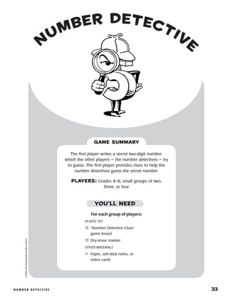 n u m b e r D e t e c t i v e 	 33
n
umber Detective
NUMBER D ETE C TIVE	 33
©2004DevelopmentalStudiesCenter
For each group of players:
IN KIDS’ KIT
	“Number Detective Clues”
game board
	Dry-erase marker
OTHER MATERIALS
	Paper, self-stick notes, or
index cards
The first player writes a secret two-digit number,
which the other players — the number detectives — try
to guess. The first player provides clues to help the
number detectives guess the secret number.
PLAYERS: Grades 4–6, small groups of two,
three, or four
GAME SUMMARY
YOU’LL NEED
 