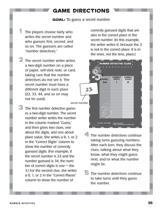 n u m b e r D e t e c t i v e 	 35
Game Directions
	1	 The players choose fairly who
writes the secret number and
who guesses first, second, and
so on. The guessers are called
“number detectives.”
2	 The secret number writer writes
a two-digit number on a piece
of paper, self-stick note, or card,
taking care that the number
detectives do not see it. The
secret number must have a
different digit in each place
(22, 33, 44, and so on may
not be used).
3	 The first number detective guess-
es a two-digit number. The secret
number writer writes the number
in the column marked “Guess,”
and then gives two clues, one
about the digits, and one about
place value. She writes a 0, 1, or 2
in the “Correct Digits” column to
show the number of correctly
guessed digits. (For example, if
the secret number is 23 and the
number guessed is 34, the num-
ber of correct digits is one — the
3.) For the second clue, she writes
a 0, 1, or 2 in the “Correct Places”
column to show the number of
correctly guessed digits that are
also in the correct place in the
secret number. (In this example,
the writer writes 0, because the 3
is not in the correct place. It is in
the ones, not the tens, place.)
4	 The number detectives continue
taking turns guessing numbers.
After each turn, they discuss the
clues, talking about what they
know, what they might guess
next, and/or what the number
might be.
5	 The number detectives continue
to take turns until they guess
the number.
GOAL: To guess a secret number
23
secret number
 