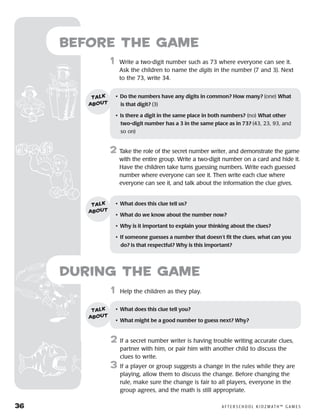36	 A F T E R S C H O O L K I D Z M AT H ™ G A M E S
	1	 Help the children as they play.
2	 If a secret number writer is having trouble writing accurate clues,
partner with him, or pair him with another child to discuss the
clues to write.
3	 If a player or group suggests a change in the rules while they are
playing, allow them to discuss the change. Before changing the
rule, make sure the change is fair to all players, everyone in the
group agrees, and the math is still appropriate.
Before the Game
	1	 Write a two-digit number such as 73 where everyone can see it.
Ask the children to name the digits in the number (7 and 3). Next
to the 73, write 34.
2	 Take the role of the secret number writer, and demonstrate the game
with the entire group. Write a two-digit number on a card and hide it.
Have the children take turns guessing numbers. Write each guessed
number where everyone can see it. Then write each clue where
everyone can see it, and talk about the information the clue gives.
•	 Do the numbers have any digits in common? How many? (one) What
is that digit? (3)
•	 Is there a digit in the same place in both numbers? (no) What other
two-digit number has a 3 in the same place as in 73? (43, 23, 93, and
so on)
talk
about
•	 What does this clue tell us?
•	 What do we know about the number now?
•	 Why is it important to explain your thinking about the clues?
•	 If someone guesses a number that doesn’t fit the clues, what can you
do? Is that respectful? Why is this important?
talk
about
•	 What does this clue tell you?
•	 What might be a good number to guess next? Why?
talk
about
during the Game
 