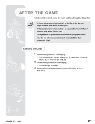 n u m b e r D e t e c t i v e 	 37
Help the children think about the math and how they played together.
after the Game
Changing the Game
	1	 To make the game less challenging:
		 •	Limit the range for the secret number (for example, between
10 and 30 or between 50 and 70).
2	 To make the game more challenging:
		 •	 Use three-digit numbers.
3	 Ask the children how to play the game differently and try
their ideas.
•	 If the secret number writer wrote a 2 as the clue in the “Correct
Digits” column, what would that tell you?
•	 If the secret number writer wrote a 1 as a clue in the “Correct Places”
column, what would that tell you?
•	 Did it get easier to guess the secret numbers as you played? Why?
•	 How did you act when someone made a mistake? Was that 	
respectful? Why?
talk
about
 