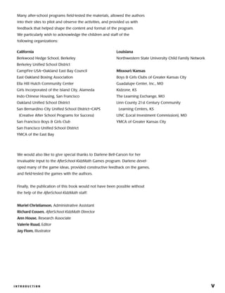I N T R O D U C T I O N 	 vI N T R O D U C T I O N 	 v
California
Berkwood Hedge School, Berkeley
Berkeley Unified School District
CampFire USA–Oakland East Bay Council
East Oakland Boxing Association
Ella Hill Hutch Community Center
Girls Incorporated of the Island City, Alameda
Indo Chinese Housing, San Francisco
Oakland Unified School District
San Bernardino City Unified School District–CAPS
(Creative After School Programs for Success)
San Francisco Boys  Girls Club
San Francisco Unified School District
YMCA of the East Bay
Louisiana
Northwestern State University Child Family Network
Missouri/Kansas
Boys  Girls Clubs of Greater Kansas City
Guadalupe Center, Inc., MO
Kidzone, KS
The Learning Exchange, MO
Linn County 21st Century Community
Learning Centers, KS
LINC (Local Investment Commission), MO
YMCA of Greater Kansas City
We would also like to give special thanks to Darlene Bell-Carson for her
invaluable input to the AfterSchool KidzMath Games program. Darlene devel-
oped many of the game ideas, provided constructive feedback on the games,
and field-tested the games with the authors.
Finally, the publication of this book would not have been possible without
the help of the AfterSchool KidzMath staff:
Muriel Christianson, Administrative Assistant
Richard Cossen, AfterSchool KidzMath Director
Ann House, Research Associate
Valerie Ruud, Editor
Jay Flom, Illustrator
Many after-school programs field-tested the materials, allowed the authors
into their sites to pilot and observe the activities, and provided us with
feedback that helped shape the content and format of the program.
We particularly wish to acknowledge the children and staff of the
following organizations:
 