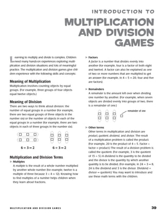 M u lt i p l i c at i o n a n d D i v i s i o n g a m e s 	 39
L
earning to multiply and divide is complex. Children
need many hands-on experiences exploring multi-
plication and division situations and lots of meaningful
practice. The multiplication and division games give chil-
dren experience with the following skills and concepts:
Meaning of Multiplication
Multiplication involves counting objects by equal
groups. (For example, three groups of four objects
equal twelve objects.)
Meaning of Division
There are two ways to think about division: the
number of equal groups in a number (for example,
there are two equal groups of three objects in the
number six) or the number of objects in each of the
equal groups in a number (for example, there are two
objects in each of three groups in the number six).
Multiplication and Division Terms
	Multiples
A multiple is the result of a whole number multiplied
by another whole number (for example, twelve is a
multiple of three because 3 × 4 = 12). Knowing how
to find multiples of a number helps children when
they learn about fractions.
	Factors
A factor is a number that divides evenly into
another (for example, four is a factor of both eight
and twelve). A factor can also be explained as one
of two or more numbers that are multiplied to get
an answer (for example, in 4 × 5 = 20, four and five
are factors).
	Remainders
A remainder is the amount left over when dividing
one number by another. (For example, when seven
objects are divided evenly into groups of two, there
is a remainder of one.)
	Other terms
Other terms in multiplication and division are
product, quotient, dividend, and divisor. The result
of a multiplication problem is called the product.
(For example, 20 is the product of 4 × 5. Factor ×
factor = product.) The result of a division problem is
called the quotient. (For example, 3 is the quotient
of 15 ÷ 5.) A dividend is the quantity to be divided
and the divisor is the quantity by which another
quantity is to be divided. (For example, in 24 ÷ 3 = 8,
24 is the dividend and 3 is the divisor. Dividend ÷
divisor = quotient.) You may want to introduce and
use these math terms with the children.
introduction to
Multiplication
and Division
games
6 ÷ 3 = 26 ÷ 3 = 2
remainder of one
 