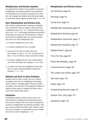 40	 A F T E R S C H O O L K I D Z M AT H ™ G A M E S
Multiplication and Division Symbols
It is important for children to use symbols to represent
multiplication and division problems and understand
the meaning of each number and symbol in the prob-
lem. (For example, the children show that three stacks
of six pennies equals eighteen pennies with 3 × 6 = 18.)
Basic Multiplication and Division Facts
After children understand the meaning of multiplica-
tion and division, they can begin to memorize their
multiplication (up to 12 × 12 = 144) and division facts
(up to 144 ÷ 12 = 12) through exploration and practice.
Several tips can help them recall their facts. Children
should discuss strategies they use as they recall the
facts. Here are some multiplication tips:
	A number multiplied by zero is zero
	A number multiplied by two is doubled
	Count by fives to find a number times five
(for example, to solve 5 × 6 = 30, count by five six
times — five, ten, fifteen, twenty, twenty-five, thirty)
	A number multiplied by ten is the number with a
zero in the ones place (for example, 4 × 10 = 40)
	A number less than ten multiplied by eleven will
have an answer with both digits the same (for
example, 7 × 11 = 77)
Methods and Tools to Solve Problems
Children need to learn to select and use a variety
of methods and tools for multiplying and dividing
whole numbers, including paper and pencil, mental
calculation, and calculators. Encourage the children to
explore various ways to multiply and divide and to
share their methods with others.
Estimation
Estimating is finding a number that is close to an
exact amount or making an educated guess about
the amount. Children need to be able to estimate the
answers to multiplication and division problems. They
also need to determine whether their solutions make
sense. (For example, is it reasonable to get an answer
less than ten when multiplying 5 × 3?)
Multiplication and Division Games
Ant Hill Picnic, page 41
Rectango, page 47
Lonely Aces, page 53
Multiplication Basketball, page 59
Multiplication Bowling, page 65
Multiplication Uncovered, page 71
Multiplication Baseball, page 77
Multiple Moves, page 83
Three Tac Toe, page 89
Beach Ball Multiplier, page 95
Forehead Factors, page 101
The Leader Says Divide, page 107
Spin Spot, page 119
Target, page 125
Disappearing Pyramid, page 131
Stadium Tour, USA, page 137
Equapardy, page 143
 