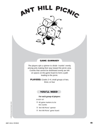 A n t H i l l P i c n i c 	 41
©2004DevelopmentalStudiesCenter
For each group of players:
IN KIDS’ KIT
	40 game markers to be
the crumbs
	“Ant Hill Picnic” spinner
	“Ant Hill Picnic” game board
The players spin a spinner to divide “crumbs” evenly
among ants making their way toward the picnic area.
Crumbs that cannot be distributed evenly are left
on spaces on the game board to form a path
leading to the picnic.
PLAYERS: Grades 3–4, small groups of two,
three, or four
GAME SUMMARY
YOU’LL NEED
Ant Hill Picnic
 