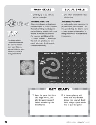 42	 A F T E R S C H O O L K I D Z M AT H ™ G A M E S
	Divide by 12 or less with and
without remainders
About the Math Skills
Children need opportunities to use
concrete objects to practice division.
Physically dividing crumbs (game
markers) evenly between ants helps
children make sense of division.
(For example, a child can divide
25 crumbs between 12 ants to see
that each ant gets two and one
crumb is left over. The leftover is
called the remainder.)
	Give others time to think before
offering help
About the Social Skills
As partners play, one may solve the
problem faster than the other. Use
this game to help the children learn
to keep answers to themselves so
their partner has a chance to solve
the problem.
Get ready
	1	 Read the game directions
and pages 44–45, and
play the game yourself
before introducing it to
the children.
2	 If you are playing with
more than two children,
decide how you will divide
them into groups of two to
four to play the game.
	Encourage all the
children to work out
the answer in their
own way. Children
learn at different rates,
so be supportive of
everyone’s efforts.
MATH SKILLS SOCIAL SKILLS
 