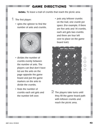 A n t H i l l P i c n i c 	 43
Game Directions
	1	 The first player:
•	 spins the spinner to find the
number of ants and crumbs.
•	 divides the number of
crumbs evenly between
the number of ants. The
players can (but don’t have
to) use the ants on the
page opposite the game
board and put the game
markers on the ants to
divide the crumbs.
•	 finds the number of
crumbs each ant gets and
the number left over.
•	 puts any leftover crumbs
on the trail, one crumb per
space. (For example, if there
are five ants and 14 crumbs,
each ant gets two crumbs
and there are four left
over to place on the game
board trail.)
2	 The players take turns until
they fill the game board path
with leftover crumbs and
reach the picnic area.
GOAL: To leave a trail of crumbs that reach the picnic area
ant
h
i
ll
picnic
6 crumbs
6 ants
14crum
bs
5ants
25crumbs
12ants
3
6
crumbs
5
ants
29crumbs 7ants
39crumbs
4ants
19
crum
bs
8ants
36crumbs
9ants
2
7
crumbs
1
1ants
23 crumbs10 ants
 