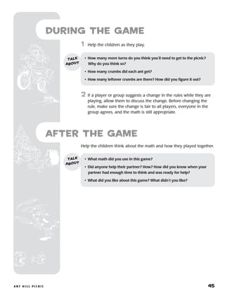 A n t H i l l P i c n i c 	 45
Help the children think about the math and how they played together.
	1	 Help the children as they play.
2	 If a player or group suggests a change in the rules while they are
playing, allow them to discuss the change. Before changing the
rule, make sure the change is fair to all players, everyone in the
group agrees, and the math is still appropriate.
after the Game
•	 What math did you use in this game?
•	 Did anyone help their partner? How? How did you know when your
partner had enough time to think and was ready for help?
•	 What did you like about this game? What didn’t you like?
talk
about
•	 How many more turns do you think you’ll need to get to the picnic?
Why do you think so?
•	 How many crumbs did each ant get?
•	 How many leftover crumbs are there? How did you figure it out?
talk
about
during the Game
 