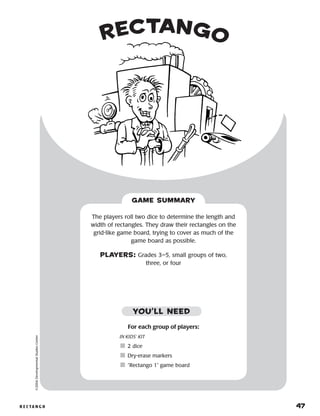 r e c ta n g o 	 47
rectango©2004DevelopmentalStudiesCenter
For each group of players:
IN KIDS’ KIT
	2 dice
	Dry-erase markers
	“Rectango 1” game board
The players roll two dice to determine the length and
width of rectangles. They draw their rectangles on the
grid-like game board, trying to cover as much of the
game board as possible.
PLAYERS: Grades 3–5, small groups of two,
three, or four
GAME SUMMARY
YOU’LL NEED
 