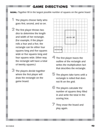 r e c ta n g o 	 49
Game Directions
	1	 The players choose fairly who
goes first, second, and so on.
2	 The first player throws two
dice to determine the length
and width of her rectangle.
(For example, if the player
rolls a four and a five, the
rectangle can be either four
squares long and five squares
wide or five squares long and
four squares wide. Either way
the rectangle will have a total
of twenty squares.)
3	 The players decide together
where the first player will
draw the rectangle on the
game board.
4	 The first player traces the
outline of the rectangle and
writes the multiplication fact
that describes the rectangle.
5	 The players take turns until a
rectangle is rolled that does
not fit on the grid.
6	The players calculate the
number of squares they filled
in and write the total in the
scoring box.
7	 They erase the board and
play again.
GOAL: Together fill in the largest possible number of squares on the game board
2 x 3 = 6
4 x 5 = 20
 