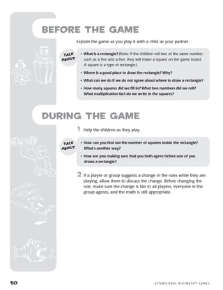 50	 A F T E R S C H O O L K I D Z M AT H ™ G A M E S
Before the Game
Explain the game as you play it with a child as your partner.
	1	 Help the children as they play.
2	 If a player or group suggests a change in the rules while they are
playing, allow them to discuss the change. Before changing the
rule, make sure the change is fair to all players, everyone in the
group agrees, and the math is still appropriate.
•	 What is a rectangle? (Note: If the children roll two of the same number,
such as a five and a five, they will make a square on the game board.
A square is a type of rectangle.)
•	 Where is a good place to draw the rectangle? Why?
•	 What can we do if we do not agree about where to draw a rectangle?
•	 How many squares did we fill in? What two numbers did we roll? 	
What multiplication fact do we write in the squares?
talk
about
•	 How can you find out the number of squares inside the rectangle?
What’s another way?
•	 How are you making sure that you both agree before one of you
draws a rectangle?
talk
about
during the Game
 