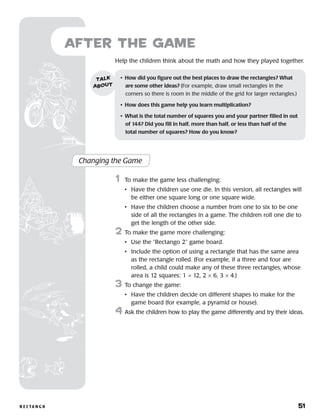 r e c ta n g o 	 51
Help the children think about the math and how they played together.
after the Game
Changing the Game
	1	 To make the game less challenging:
		 •	Have the children use one die. In this version, all rectangles will
be either one square long or one square wide.
		 •	Have the children choose a number from one to six to be one
side of all the rectangles in a game. The children roll one die to
get the length of the other side.
2	 To make the game more challenging:
		 •	 Use the “Rectango 2” game board.
		 •	Include the option of using a rectangle that has the same area
as the rectangle rolled. (For example, if a three and four are
rolled, a child could make any of these three rectangles, whose
area is 12 squares: 1 × 12, 2 × 6, 3 × 4.)
3	 To change the game:
		 •	Have the children decide on different shapes to make for the
game board (for example, a pyramid or house).
4	Ask the children how to play the game differently and try their ideas.
•	 How did you figure out the best places to draw the rectangles? What 	
are some other ideas? (For example, draw small rectangles in the
corners so there is room in the middle of the grid for larger rectangles.)
•	 How does this game help you learn multiplication?
•	 What is the total number of squares you and your partner filled in out 	
of 144? Did you fill in half, more than half, or less than half of the
total number of squares? How do you know?
talk
about
 