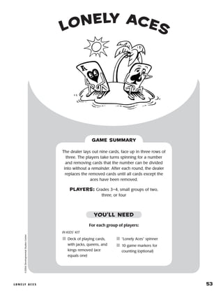 l o n e ly a c e s 	 53
lonely aces©2004DevelopmentalStudiesCenter
The dealer lays out nine cards, face up in three rows of
three. The players take turns spinning for a number
and removing cards that the number can be divided
into without a remainder. After each round, the dealer
replaces the removed cards until all cards except the
aces have been removed.
PLAYERS: Grades 3–4, small groups of two,
three, or four
GAME SUMMARY
IN KIDS’ KIT
	Deck of playing cards,
with jacks, queens, and
kings removed (ace
equals one)
	“Lonely Aces” spinner
	10 game markers for
counting (optional)
YOU’LL NEED
For each group of players:
 