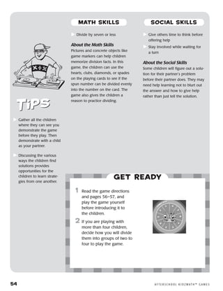 54	 A F T E R S C H O O L K I D Z M AT H ™ G A M E S
	Divide by seven or less
About the Math Skills
Pictures and concrete objects like
game markers can help children
memorize division facts. In this
game, the children can use the
hearts, clubs, diamonds, or spades
on the playing cards to see if the
spun number can be divided evenly
into the number on the card. The
game also gives the children a
reason to practice dividing.
	Give others time to think before
offering help
	Stay involved while waiting for
a turn
About the Social Skills
Some children will figure out a solu-
tion for their partner’s problem
before their partner does. They may
need help learning not to blurt out
the answer and how to give help
rather than just tell the solution.
Get ready
	1	 Read the game directions
and pages 56–57, and
play the game yourself
before introducing it to
the children.
2	 If you are playing with
more than four children,
decide how you will divide
them into groups of two to
four to play the game.
	Gather all the children
where they can see you
demonstrate the game
before they play. Then
demonstrate with a child
as your partner.
	Discussing the various
ways the children find
solutions provides
opportunities for the
children to learn strate-
gies from one another.
MATH SKILLS SOCIAL SKILLS
 