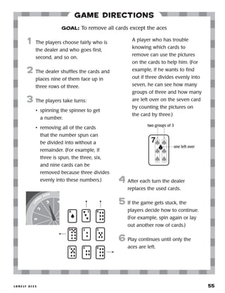 l o n e ly a c e s 	 55
Game Directions
	1	 The players choose fairly who is
the dealer and who goes first,
second, and so on.
2	 The dealer shuffles the cards and
places nine of them face up in
three rows of three.
3	 The players take turns:
•	 spinning the spinner to get
a number.
•	 removing all of the cards
that the number spun can
be divided into without a
remainder. (For example, if
three is spun, the three, six,
and nine cards can be
removed because three divides
evenly into these numbers.)
	 A player who has trouble
knowing which cards to
remove can use the pictures
on the cards to help him. (For
example, if he wants to find
out if three divides evenly into
seven, he can see how many
groups of three and how many
are left over on the seven card
by counting the pictures on
the card by three.)
4	 After each turn the dealer
replaces the used cards.
5	 If the game gets stuck, the
players decide how to continue.
(For example, spin again or lay
out another row of cards.)
6	Play continues until only the
aces are left.
GOAL: To remove all cards except the aces
two groups of 3
one left over
 