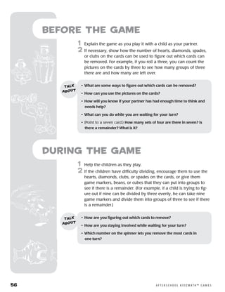 56	 A F T E R S C H O O L K I D Z M AT H ™ G A M E S
	1	 Help the children as they play.
2	 If the children have difficulty dividing, encourage them to use the
hearts, diamonds, clubs, or spades on the cards, or give them
game markers, beans, or cubes that they can put into groups to
see if there is a remainder. (For example, if a child is trying to fig-
ure out if nine can be divided by three evenly, he can take nine
game markers and divide them into groups of three to see if there
is a remainder.)
Before the Game
	1	 Explain the game as you play it with a child as your partner.
2	 If necessary, show how the number of hearts, diamonds, spades,
or clubs on the cards can be used to figure out which cards can
be removed. For example, if you roll a three, you can count the
pictures on the cards by three to see how many groups of three
there are and how many are left over.
•	 What are some ways to figure out which cards can be removed?
•	 How can you use the pictures on the cards?
•	 How will you know if your partner has had enough time to think and
needs help?
•	 What can you do while you are waiting for your turn?
•	 (Point to a seven card.) How many sets of four are there in seven? Is
there a remainder? What is it?
talk
about
•	 How are you figuring out which cards to remove?
•	 How are you staying involved while waiting for your turn?
•	 Which number on the spinner lets you remove the most cards in 	
one turn?
talk
about
during the Game
 
