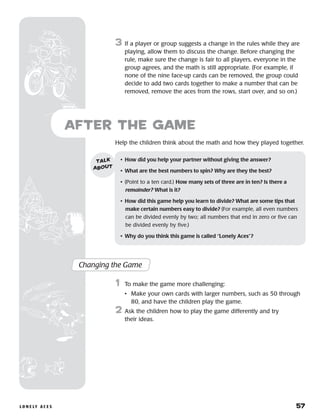 l o n e ly a c e s 	 57
Help the children think about the math and how they played together.
after the Game
Changing the Game
	1	 To make the game more challenging:
		 •	Make your own cards with larger numbers, such as 50 through
80, and have the children play the game.
2	 Ask the children how to play the game differently and try
their ideas.
•	 How did you help your partner without giving the answer?
•	 What are the best numbers to spin? Why are they the best?
•	 (Point to a ten card.) How many sets of three are in ten? Is there a
remainder? What is it?
•	 How did this game help you learn to divide? What are some tips that
make certain numbers easy to divide? (For example, all even numbers
can be divided evenly by two; all numbers that end in zero or five can
be divided evenly by five.)
•	 Why do you think this game is called “Lonely Aces”?
talk
about
3	 If a player or group suggests a change in the rules while they are
playing, allow them to discuss the change. Before changing the
rule, make sure the change is fair to all players, everyone in the
group agrees, and the math is still appropriate. (For example, if
none of the nine face-up cards can be removed, the group could
decide to add two cards together to make a number that can be
removed, remove the aces from the rows, start over, and so on.)
 