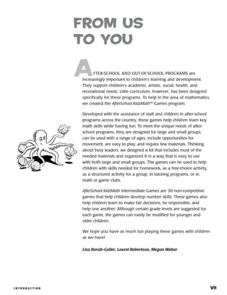 I N T R O D U C T I O N 	 viiI N T R O D U C T I O N 	 vii
	 FTER-SCHOOL AND OUT-OF-SCHOOL PROGRAMS are
increasingly important to children’s learning and development.
They support children’s academic, artistic, social, health, and
recreational needs. Little curriculum, however, has been designed
specifically for these programs. To help in the area of mathematics,
we created the AfterSchool KidzMath™ Games program.
Developed with the assistance of staff and children in after-school
programs across the country, these games help children learn key
math skills while having fun. To meet the unique needs of after-
school programs, they are designed for large and small groups,
can be used with a range of ages, include opportunities for
movement, are easy to play, and require few materials. Thinking
about busy leaders, we designed a kit that includes most of the
needed materials and organized it in a way that is easy to use
with both large and small groups. The games can be used to help
children with skills needed for homework, as a free-choice activity,
as a structured activity for a group, in tutoring programs, or in
math or game clubs.
AfterSchool KidzMath Intermediate Games are 30 non-competitive
games that help children develop number skills. These games also
help children learn to make fair decisions, be responsible, and
help one another. Although certain grade levels are suggested for
each game, the games can easily be modified for younger and
older children.
We hope you have as much fun playing these games with children
as we have!
Lisa Borah-Geller, Laurel Robertson, Megan Weber
From us
to you
 