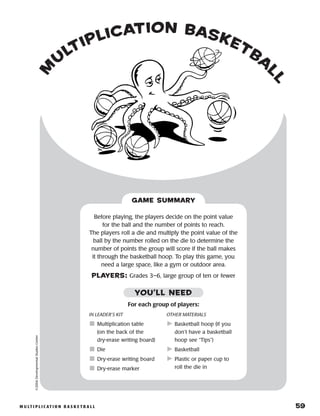 m u lt i p l i c at i o n b a s k e t b a l l 	 59
m
u
ltiplication basketba
ll
©2004DevelopmentalStudiesCenter
Before playing, the players decide on the point value
for the ball and the number of points to reach.
The players roll a die and multiply the point value of the
ball by the number rolled on the die to determine the
number of points the group will score if the ball makes
it through the basketball hoop. To play this game, you
need a large space, like a gym or outdoor area.
PLAYERS: Grades 3–6, large group of ten or fewer
GAME SUMMARY
IN LEADER’S KIT
	Multiplication table
(on the back of the
dry-erase writing board)
	Die
	Dry-erase writing board
	Dry-erase marker
OTHER MATERIALS
	Basketball hoop (if you
don’t have a basketball
hoop see “Tips”)
	Basketball
	Plastic or paper cup to
roll the die in
YOU’LL NEED
For each group of players:
 