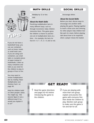 60	 A F T E R S C H O O L K I D Z M AT H ™ G A M E S
	Multiply by 12 or less
	Add
About the Math Skills
Practicing multiplication facts in
many different ways, such as
through movement, helps children
memorize them. This game gives
the children a chance to practice
one set of multiplication facts at a
time — for example, the facts for
four (0 × 4, 1 × 4, 2 × 4, and so on).
	Encourage others
About the Social Skills
Before you start, discuss ways to
encourage one another while
playing this game. Playing together
to reach a final score and cheering
for other players help children feel
like part of a team. Before playing,
talk about how to be respectful
when a player misses the basket.
Get ready
	1	 Read the game directions
and pages 62–63 before
introducing the game to
the children.
2	 If you are playing with
more than one group,
explain and practice the
game with everyone first,
then divide the children to
play. Monitor each group
to make sure the game is
fun and fair for all.
	If you do not have a
basketball hoop, you
can use containers
such as boxes, bowls,
or small trash cans.
If you are using such
containers, use small
balls or crumpled pieces
of paper instead of
basketballs. Collect as
many containers and
balls as you need for
the children to play in
groups of four or five.
	You may want to
review multiplication
tips by reading “Basic
Multiplication and
Division Facts” on
page 40.
	Help the children build
on other people’s ideas.
You might say, “Did
anyone figure it out a
different way? If so,
would you explain it
to us?”
MATH SKILLS SOCIAL SKILLS
 