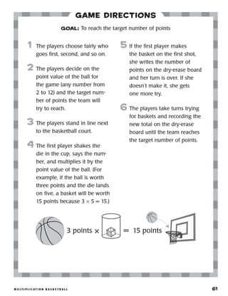 m u lt i p l i c at i o n b a s k e t b a l l 	 61
Game Directions
	1	The players choose fairly who
goes first, second, and so on.
2	 The players decide on the
point value of the ball for
the game (any number from
2 to 12) and the target num-
ber of points the team will
try to reach.
3	 The players stand in line next
to the basketball court.
4	 The first player shakes the
die in the cup, says the num-
ber, and multiplies it by the
point value of the ball. (For
example, if the ball is worth
three points and the die lands
on five, a basket will be worth
15 points because 3 × 5 = 15.)
5	 If the first player makes
the basket on the first shot,
she writes the number of
points on the dry-erase board
and her turn is over. If she
doesn’t make it, she gets
one more try.
6	The players take turns trying
for baskets and recording the
new total on the dry-erase
board until the team reaches
the target number of points.
GOAL: To reach the target number of points
3 points × = 15 points
 