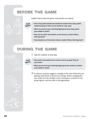 62	 A F T E R S C H O O L K I D Z M AT H ™ G A M E S
	1	 Help the children as they play.
2	 If a player or group suggests a change in the rules while they are
playing, allow them to discuss the change. Before changing the
rule, make sure the change is fair to all players, everyone in the
group agrees, and the math is still appropriate.
Before the Game
	Explain how to play the game, and practice as a group.
•	 How many points should each basket be worth? How many points
should we play to? How can we decide in a fair way?
•	 What can you do if you need help figuring out how many points 	
your basket is worth?
•	 How can we cheer one another on and work as a team? Why is 	
this important?
•	 How should we act if someone misses a basket? Why is this important?
talk
about
•	 How many more points do we need to reach our goal? How do 	
you know?
•	 What can you do if you need help figuring out the number of points
your basket is worth?
talk
about
during the Game
 