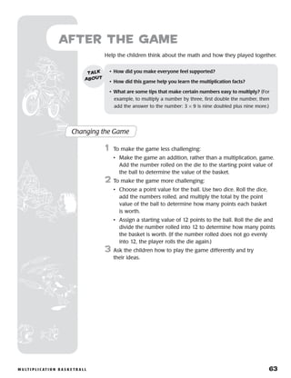 m u lt i p l i c at i o n b a s k e t b a l l 	 63
Help the children think about the math and how they played together.
after the Game
Changing the Game
	1	 To make the game less challenging:
		 •	Make the game an addition, rather than a multiplication, game.
Add the number rolled on the die to the starting point value of
the ball to determine the value of the basket.
2	 To make the game more challenging:
		 •	Choose a point value for the ball. Use two dice. Roll the dice,
add the numbers rolled, and multiply the total by the point
value of the ball to determine how many points each basket
is worth.
		 •	Assign a starting value of 12 points to the ball. Roll the die and
divide the number rolled into 12 to determine how many points
the basket is worth. (If the number rolled does not go evenly
into 12, the player rolls the die again.)
3	 Ask the children how to play the game differently and try
their ideas.
•	 How did you make everyone feel supported?
•	 How did this game help you learn the multiplication facts?
•	 What are some tips that make certain numbers easy to multiply? (For
example, to multiply a number by three, first double the number, then
add the answer to the number: 3 × 9 is nine doubled plus nine more.)
talk
about
 