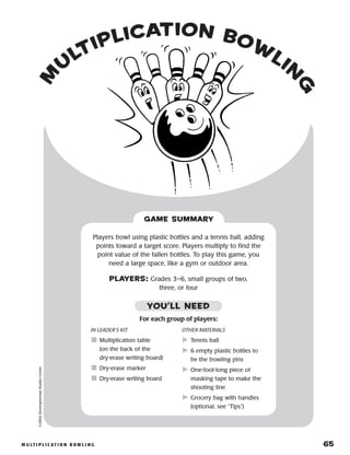 m u lt i p l i c at i o n b o w l i n g 	 65
m
u
ltiplication bow
lin
g
©2004DevelopmentalStudiesCenter
Players bowl using plastic bottles and a tennis ball, adding
points toward a target score. Players multiply to find the
point value of the fallen bottles. To play this game, you
need a large space, like a gym or outdoor area.
PLAYERS: Grades 3–6, small groups of two,
three, or four
GAME SUMMARY
IN LEADER’S KIT
	Multiplication table
(on the back of the
dry-erase writing board)
	Dry-erase marker
	Dry-erase writing board
OTHER MATERIALS
	Tennis ball
	6 empty plastic bottles to
be the bowling pins
	One-foot-long piece of
masking tape to make the
shooting line
	Grocery bag with handles
(optional, see “Tips”)
YOU’LL NEED
For each group of players:
 