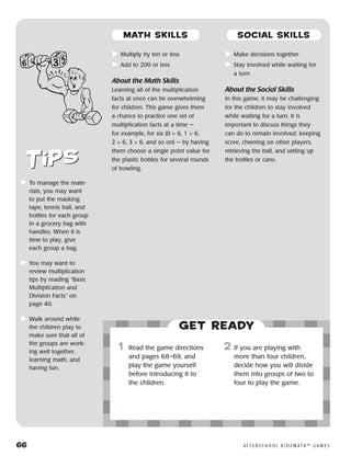 66	 A F T E R S C H O O L K I D Z M AT H ™ G A M E S
	Multiply by ten or less
	Add to 200 or less
About the Math Skills
Learning all of the multiplication
facts at once can be overwhelming
for children. This game gives them
a chance to practice one set of
multiplication facts at a time —
for example, for six (0 × 6, 1 × 6,
2 × 6, 3 × 6, and so on) — by having
them choose a single point value for
the plastic bottles for several rounds
of bowling.
	Make decisions together
	Stay involved while waiting for
a turn
About the Social Skills
In this game, it may be challenging
for the children to stay involved
while waiting for a turn. It is
important to discuss things they
can do to remain involved: keeping
score, cheering on other players,
retrieving the ball, and setting up
the bottles or cans.
	To manage the mate-
rials, you may want
to put the masking
tape, tennis ball, and
bottles for each group
in a grocery bag with
handles. When it is
time to play, give
each group a bag.
	You may want to
review multiplication
tips by reading “Basic
Multiplication and
Division Facts” on
page 40.
	Walk around while
the children play to
make sure that all of
the groups are work-
ing well together,
learning math, and
having fun.
Get ready
	1	 Read the game directions
and pages 68–69, and
play the game yourself
before introducing it to
the children.
2	 If you are playing with
more than four children,
decide how you will divide
them into groups of two to
four to play the game.
MATH SKILLS SOCIAL SKILLS
 