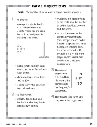 m u lt i p l i c at i o n b o w l i n g 	 67
Game Directions
	1	 The players:
•	 arrange the plastic bottles
in a triangle formation,
decide where the shooting
line will be, and place the
masking tape there.
•	 pick a single number from
one to ten to be the value of
each bottle.
•	 choose a target score from
100 to 200.
•	 decide fairly who goes first,
second, and so on.
2	 The first player:
•	 rolls the tennis ball from
behind the shooting line to
knock down bottles.
•	 multiplies the chosen value
of the bottles by the number
of bottles knocked down to
find the score.
•	 records the score on the
group’s dry-erase board.
(For example, if each bottle
is worth six points and three
bottles are knocked over,
the score recorded is 18
because 6 × 3 = 18.) If the
player doesn’t knock any
bottles down, she gets
another turn.
3	 The second
player takes
a turn, adding
his score to the
previous one
on the group’s
scoreboard.
4	 The players take turns until
they reach the target score.
GOAL: To work together to reach a target number of points
shooting line
	 18
	 + 12
	 30
 