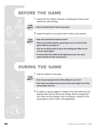 68	 A F T E R S C H O O L K I D Z M AT H ™ G A M E S
	1	 Help the children as they play.
2	 If a player or group suggests a change in the rules while they are
playing, allow them to discuss the change. Before changing the
rule, make sure the change is fair to all players, everyone in the
group agrees, and the math is still appropriate.
Before the Game
	1	 Explain that the children will play a bowling game. Discuss past
experiences with bowling.
2	 Explain the game as you play it with a child as your partner.
•	 Who has bowled before? How do you play?
talk
about
•	 How much should each bottle be worth?
•	 What do you think would be a good target score to choose for this
game? Why do you think so?
•	 How can we decide where to place the shooting line? What can we
do if we cannot agree?
•	 If I knock down five bottles worth eight points each, how many
points will that be? How do you know?
talk
about
•	 How are you staying involved while waiting for your turn?
•	 How many more points do you need to reach your target score? How
did you figure that out?
talk
about
during the Game
 