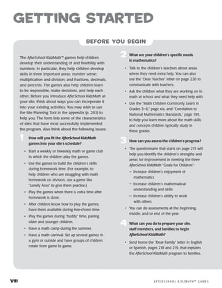 viii	 A F T E R S C H O O L K I D Z M AT H ™ G A M E S
getting started
before you begin
The AfterSchool KidzMath™ games help children
develop their understanding of and flexibility with
numbers. In particular, they help children develop
skills in three important areas: number sense;
multiplication and division; and fractions, decimals,
and percents. The games also help children learn
to be responsible, make decisions, and help each
other. Before you introduce AfterSchool KidzMath at
your site, think about ways you can incorporate it
into your existing activities. You may wish to use
the Site Planning Tool in the appendix (p. 203) to
help you. The form lists some of the characteristics
of sites that have most successfully implemented
the program. Also think about the following issues:
1	 How will you fit the AfterSchool KidzMath
games into your site’s schedule?
• 	 Start a weekly or biweekly math or game club
in which the children play the games.
• 	 Use the games to build the children’s skills
during homework time. (For example, to
help children who are struggling with math
homework on division, use a game like
“Lonely Aces” to give them practice.)
• 	 Play the games when there is extra time after
homework is done.
• 	 After children know how to play the games,
have them available during free-choice time.
• 	 Play the games during “buddy” time, pairing
older and younger children.
• 	 Have a math camp during the summer.
• 	 Have a math carnival. Set up several games in
a gym or outside and have groups of children
rotate from game to game.
2	 What are your children’s specific needs
in mathematics?
• 	 Talk to the children’s teachers about areas
where they need extra help. You can also
use the “Dear Teacher” letter on page 220 to
communicate with teachers.
• 	 Ask the children what they are working on in
math at school and what they need help with.
• 	 Use the “Math Children Commonly Learn in
Grades 3–6,” page xix, and “Correlation to
National Mathematics Standards,” page 195,
to help you learn more about the math skills
and concepts children typically study in
these grades.
3	 How can you assess the children’s progress?
• 	 The questionnaire that starts on page 215 will
help you identify the children’s strengths and
areas for improvement in meeting the three
AfterSchool KidzMath “Goals for Children”:
— Increase children’s enjoyment of
mathematics
— Increase children’s mathematical
understanding and skills
— Increase children’s ability to work
with others
• 	 You can do assessments at the beginning,
middle, and/or end of the year.
4	 What can you do to prepare your site,
staff members, and families to begin
AfterSchool KidzMath?
• 	 Send home the “Dear Family” letter in English
or Spanish, pages 218 and 219, that explains
the AfterSchool KidzMath program to families.
 