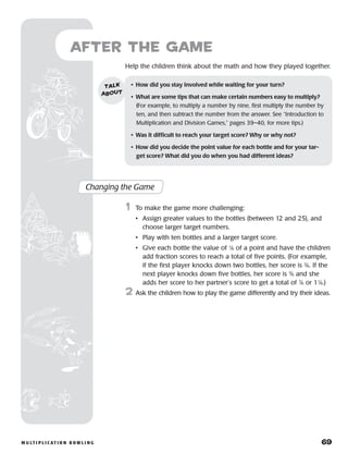 m u lt i p l i c at i o n b o w l i n g 	 69
Help the children think about the math and how they played together.
after the Game
Changing the Game
	1	 To make the game more challenging:
		 •	Assign greater values to the bottles (between 12 and 25), and
choose larger target numbers.
		 •	Play with ten bottles and a larger target score.
		 •	Give each bottle the value of 1
⁄6 of a point and have the children
add fraction scores to reach a total of five points. (For example,
if the first player knocks down two bottles, her score is 2
⁄6. If the
next player knocks down five bottles, her score is 5
⁄6 and she
adds her score to her partner’s score to get a total of 7
⁄6 or 11
⁄6.)
2	 Ask the children how to play the game differently and try their ideas.
•	 How did you stay involved while waiting for your turn?
•	 What are some tips that can make certain numbers easy to multiply?
(For example, to multiply a number by nine, first multiply the number by
ten, and then subtract the number from the answer. See “Introduction to
Multiplication and Division Games,” pages 39–40, for more tips.)
•	 Was it difficult to reach your target score? Why or why not?
•	 How did you decide the point value for each bottle and for your tar-
get score? What did you do when you had different ideas?
talk
about
 