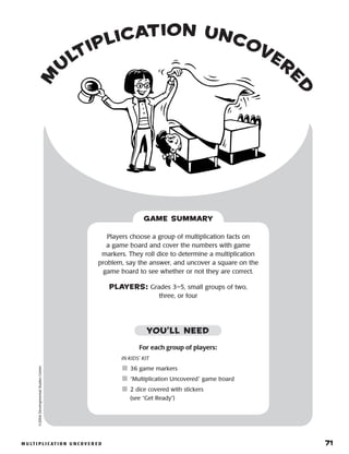 m u lt i p l i c at i o n u n c o v e r e d 	 71
m
u
ltiplication uncover
e
d
©2004DevelopmentalStudiesCenter
Players choose a group of multiplication facts on
a game board and cover the numbers with game
markers. They roll dice to determine a multiplication
problem, say the answer, and uncover a square on the
game board to see whether or not they are correct.
PLAYERS: Grades 3–5, small groups of two,
three, or four
GAME SUMMARY
For each group of players:
IN KIDS’ KIT
	36 game markers
	“Multiplication Uncovered” game board
	2 dice covered with stickers
(see “Get Ready”)
YOU’LL NEED
 