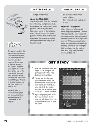 72	 A F T E R S C H O O L K I D Z M AT H ™ G A M E S
	Multiply by 12 or less
About the Math Skills
The multiplication table is a valuable
tool in learning multiplication facts.
In this game, the players use a multi-
plication table as a game board.
When they see all of the facts in a
chart, children begin to recognize
patterns in them. This enables them
to visualize the answers to multipli-
cation problems when they do not
have the chart.
	Be respectful when others
make mistakes
	Stay involved while waiting for
a turn
About the Social Skills
When children of different skill
levels are playing together, children
who figure out the answers quickly
often have trouble staying involved
while the others are working out the
answers. While demonstrating the
game, discuss what the children can
be doing while they are waiting for
their turn (figure out the math in
their head, help their partner if
needed, and so on).
	The game board for this
game is a multiplication
table. Familiarize your-
self with the table and
how to use it. (For
example, if you want
to find the answer to
3 × 6, put a finger of
your right hand on the
three at the top of the
chart and a finger of
your left hand on the
six at the left side of the
chart. Slide your fingers
in straight lines across
the chart until they
meet at 18.)
	You may want to
review multiplication
tips by reading “Basic
Multiplication and
Division Facts” on
page 40.
Get ready
	1	 Read the game directions and
pages 75–76, and play the
game yourself before intro-
ducing it to the children.
2	 Prepare two dice for each
group of players. Cover the
dice faces with round stickers
from the kit. On the first die,
write 1, 2, 3, 4, 5, 6 on the
faces. On the second die, write
7, 8, 9, 10, 11, 12 on the faces.
3	 If you are playing with more
than four children, decide
how you will divide them into
groups of two to four to play
the game.
MATH SKILLS SOCIAL SKILLS
 