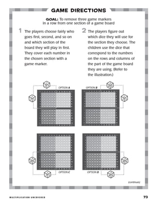 m u lt i p l i c at i o n u n c o v e r e d 	 73
Game Directions
	1	 The players choose fairly who
goes first, second, and so on
and which section of the
board they will play in first.
They cover each number in
the chosen section with a
game marker.
2	 The players figure out
which dice they will use for
the section they choose. The
children use the dice that
correspond to the numbers
on the rows and columns of
the part of the game board
they are using. (Refer to
the illustration.)
GOAL: To remove three game markers
in a row from one section of a game board
1
2 3
1
2 3
OPTION A
8 9
7
1
2 3
OPTION C
8 9
7
8 9
7
OPTION D
1
2 3
8 9
7
OPTION B
(continues)
 