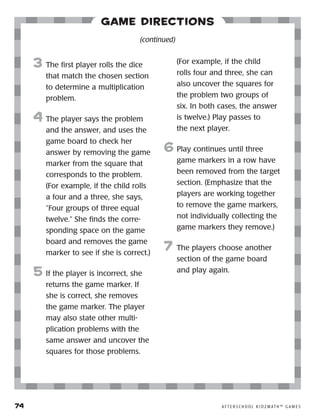 74	 A F T E R S C H O O L K I D Z M AT H ™ G A M E S
Game Directions
3	 The first player rolls the dice
that match the chosen section
to determine a multiplication
problem.
4	 The player says the problem
and the answer, and uses the
game board to check her
answer by removing the game
marker from the square that
corresponds to the problem.
(For example, if the child rolls
a four and a three, she says,
“Four groups of three equal
twelve.” She finds the corre-
sponding space on the game
board and removes the game
marker to see if she is correct.)
5	 If the player is incorrect, she
returns the game marker. If
she is correct, she removes
the game marker. The player
may also state other multi-
plication problems with the
same answer and uncover the
squares for those problems.
(For example, if the child
rolls four and three, she can
also uncover the squares for
the problem two groups of
six. In both cases, the answer
is twelve.) Play passes to
the next player.
6	Play continues until three
game markers in a row have
been removed from the target
section. (Emphasize that the
players are working together
to remove the game markers,
not individually collecting the
game markers they remove.)
7	 The players choose another
section of the game board
and play again.
(continued)
 
