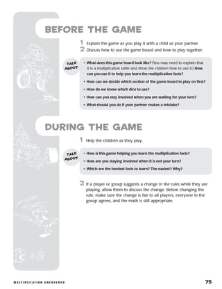 m u lt i p l i c at i o n u n c o v e r e d 	 75
Before the Game
	1	 Explain the game as you play it with a child as your partner.
2	 Discuss how to use the game board and how to play together.
•	 What does this game board look like? (You may need to explain that
it is a multiplication table and show the children how to use it.) How
can you use it to help you learn the multiplication facts?
•	 How can we decide which section of the game board to play on first?
•	 How do we know which dice to use?
•	 How can you stay involved when you are waiting for your turn?
•	 What should you do if your partner makes a mistake?
talk
about
	1	 Help the children as they play.
2	 If a player or group suggests a change in the rules while they are
playing, allow them to discuss the change. Before changing the
rule, make sure the change is fair to all players, everyone in the
group agrees, and the math is still appropriate.
•	 How is this game helping you learn the multiplication facts?
•	 How are you staying involved when it is not your turn?
•	 Which are the hardest facts to learn? The easiest? Why?
talk
about
during the Game
 