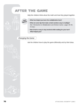 76	 A F T E R S C H O O L K I D Z M AT H ™ G A M E S
	Help the children think about the math and how they played together.
after the Game
Changing the Game
Ask the children how to play the game differently and try their ideas.
•	 What has helped you learn the multiplication facts?
•	 What are some tips that make certain numbers easy to multiply?
(See “Introduction to Multiplication and Division Games,” pages 39–40,
for tips.)
•	 Was it hard or easy to stay involved while waiting for your turn?
What helped you?
talk
about
 