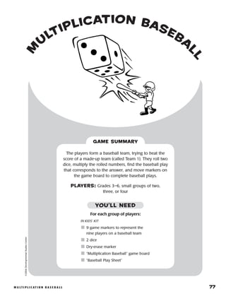 m u lt i p l i c at i o n b a s e b a l l 	 77
m
u
ltiplication baseba
ll
©2004DevelopmentalStudiesCenter
The players form a baseball team, trying to beat the
score of a made-up team (called Team 1). They roll two
dice, multiply the rolled numbers, find the baseball play
that corresponds to the answer, and move markers on
the game board to complete baseball plays.
PLAYERS: Grades 3–6, small groups of two,
three, or four
GAME SUMMARY
For each group of players:
IN KIDS’ KIT
	9 game markers to represent the
nine players on a baseball team
	2 dice
	Dry-erase marker
	“Multiplication Baseball” game board
	“Baseball Play Sheet”
YOU’LL NEED
 