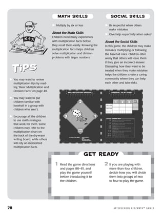 78	 A F T E R S C H O O L K I D Z M AT H ™ G A M E S
	Multiply by six or less
About the Math Skills
Children need many experiences
with multiplication facts before
they recall them easily. Knowing the
multiplication facts helps children
solve multiplication and division
problems with larger numbers.
	Be respectful when others
make mistakes
	Give help respectfully when asked
About the Social Skills
In this game, the children may make
mistakes multiplying or following
the baseball rules. Children often
worry that others will tease them
if they give an incorrect answer.
Discussing how they want to be
treated when they make mistakes
helps the children create a caring
community where they can help
each other and take risks.
Get ready
	1	 Read the game directions
and pages 80–81, and
play the game yourself
before introducing it to
the children.
2	 If you are playing with
more than four children,
decide how you will divide
them into groups of two
to four to play the game.
	You may want to review
multiplication tips by read-
ing “Basic Multiplication and
Division Facts” on page 40.
	You may want to put
children familiar with
baseball in a group with
children who aren’t.
	Encourage all the children
to use math strategies
that work for them. Some
children may refer to the
multiplication chart on
the back of the dry-erase
writing board, while others
will rely on memorized
multiplication facts.
MATH SKILLS SOCIAL SKILLS
 