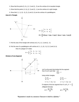 4. Show that the points (5, 4), (-2, 1) and (2, -3) are the vertices of an isosceles triangle.

     5. Show that the points (-2, 0), (2, 3) and (5, -1) are the vertices of a right triangle.

     6. Show that (-1, 1), (0, -3), (5, 2) and (4, 6) are the vertices of a parallelogram.

Area of a Triangle
                                   y




              P1 (x1, y1)




                                                                 P3 (x3, y3)




                                                                                       x
                                                                                                                   x1 x 2    x3
                                                                                                               1
                                                                                                       A=          y1 y2     y3
                                                                                                               2

                                                                                                               1
                                                                                                      A=         [(x1y2 + x2y3 + x3y1) - (y1x2 + y2x3 + y3x1)]
                                                                                                               2
                                             P2 (x2, y2)




     7. Find the area of the triangle with vertices at (5, 4), (-2, 1) and (2, -3).

     8. Find the area of a parallelogram with vertices at (-1, 1), (0, -3), (5, 2) and (4, 6).
                  Area of a polygon of n-sides:
                                                                           x1 x2           x3 ... xn
                                                           1
                                                 A=                        y1 y2           y3 ... yn
                                                           2

Division of Line Segment
                                   y                                               P2 (x2, y2)




                                                               P (x, y)
                                                                                                 y2 - y1



                                                                          y - y1

                                       P1 (x1, y1)

                                                                                                               Let P as the point that divides the line segment
                                                                                                           x
                                                                                                               from P1 to P2 such that: P1P
                                                      x - x1                                                                                    =r
                                                                                                                                          P1 P2
                                                                 x2 - x1

                                                                                                               Using similar triangles:
                                                                                                                     x - x1                    y - y1
                                                                                                                              =r                       =r
                                                                                                                     x2 - x 1                  y2 - y1

                                                                                                                    x = x1 + r (x2 - x1)        y = y1 + r (y2 - y1)
                                                                                                                                                                     1
                                                                                                               If midpoint of the line segment from P1 to P2, if r =
                                                                                                                                                                     2

                                                                                                                            x1 + x2                   y1 + y2
                                                                                                                   x=                           y=
                                                                                                                               2                         2



                            “Reputation is made in a moment. Character is built in a lifetime.”
 
