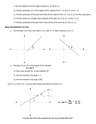 9. Find the midpoint of the line segment joining (3, -5) and (5, 4).

           10. Find the coordinates of P2 if the midpoint of line segment from P1 (-3, 2) to P2 is at (4, -1).

           11. Find the coordinates of the points that divide the line segment from (-5, -7) to (1, 2) into three equal parts.

           12. Find the vertices of a triangle whose midpoints of the sides are (4, 0), (-2, 3) and (-1, -2).

           13. Find the coordinates of the point that is three fourths of the way from (5, 3) to (-2, 1).

Slope and Inclination of a Line

           The inclination θ of a line is such that 0o < θ < 180o, or, in radian measure, 0 < θ <         π
                            y                                                                  y




                                          θ                                                              θ
                                                                      x                                                x




           The slope (m) of a line is the tangent of the inclination.
                                m = tan   θ
           14. Draw a line through P(2, 2) with inclination 35o.

           15. Find the inclination if the slope is -1.

           16. Find the inclination if the slope is 3/3.

   Let P1 (x1, y1) and P2 (x2, y2) be two given points, and indicate the slope by m.

                                     y


                                                                           P2 (x2, y2)


                                                                          y2 - y1


                                          P1 (x1, y1)
                                                        θ
                                                            x2 - x1        R (x2, y1)




                                              θ                                                        RP2 = y2 - y1
                                                                                    x
                                                                                         m = tan θ =
                                                                                                       P1R   x2 - x1




                        “A great man shows his greatness by the way he treats little men.”
 